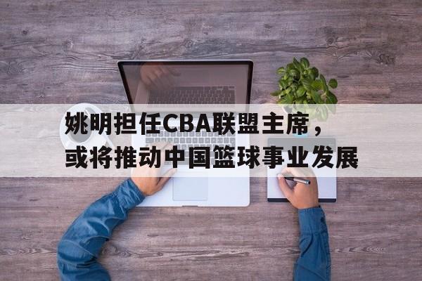 易胜博体育-姚明担任CBA联盟主席，或将推动中国篮球事业发展
